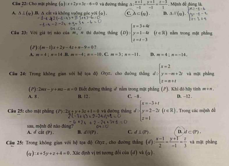 Cho mặt phẳng (alpha ):x+2y+3z-6=0 và đường thẳng △ : (x+1)/-1 = (y+1)/-1 = (z-3)/1 . Mệnh đề đúng là.
A. △ ⊥ (alpha ) .B. △ cắt và không vuộng góc yới (q). C. △ ⊂ (alpha ). D. △ parallel (alpha ).
□ 
Câu 23: Với giá trị nào của m, n thì đường thẳng (D):beginarrayl x=3+4t y=1-4t z=t-3endarray. (t∈ R) nằm trong mặt phẳng
(P):(m-1)x+2y-4z+n-9=0 ?
A. m=4;n=14 .B. m=-4;n=-10. C. m=3;n=-11. D. m=4;n=-14.
Câu 24: Trong không gian với hệ tọa độ Oxyz, cho đường thẳng d:beginarrayl x=2 y=-m+2t z=n+tendarray. và mặt phẳng
(P): 2mx-y+mz-n=0 Biết đường thẳng đ nằm trong mặt phẳng (P). Khi đó hãy tính m+n.
A. 8 . B. 12 . C. -8 . D. -12 .
Câu 25: cho mặt phẳng (P) : 2x+y+3z+1=0 và đường thắng d:beginarrayl x=-3+t y=2-2t(t∈ R) z=1endarray.. Trong các mệnh đề
sau, mệnh đề nào đúng?
A. d cắt (P) . B. d//(P). C. d⊥ (P). D. d⊂ (P).
Câu 25: Trong không gian với hệ tọa độ Oxyz, cho đường thẳng (d):  (x-1)/2 = (y+1)/-1 = z/3  và mặt phẳng
(a): x+5y+z+4=0. Xác định vị trí tương đối của (d) và (α).