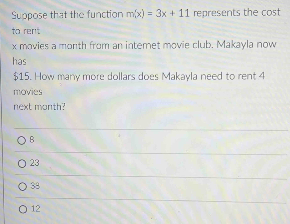 Suppose that the function m(x)=3x+11 represents the cost
to rent
x movies a month from an internet movie club. Makayla now
has
$15. How many more dollars does Makayla need to rent 4
movies
next month?
8
23
38
12