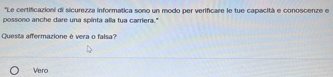 'Le certificazioni di sicurezza informatica sono un modo per verifcare le tue capacità e conoscenze e
possono anche dare una spinta alla tua carriera."
Questa affermazione è vera o falsa?
Vero