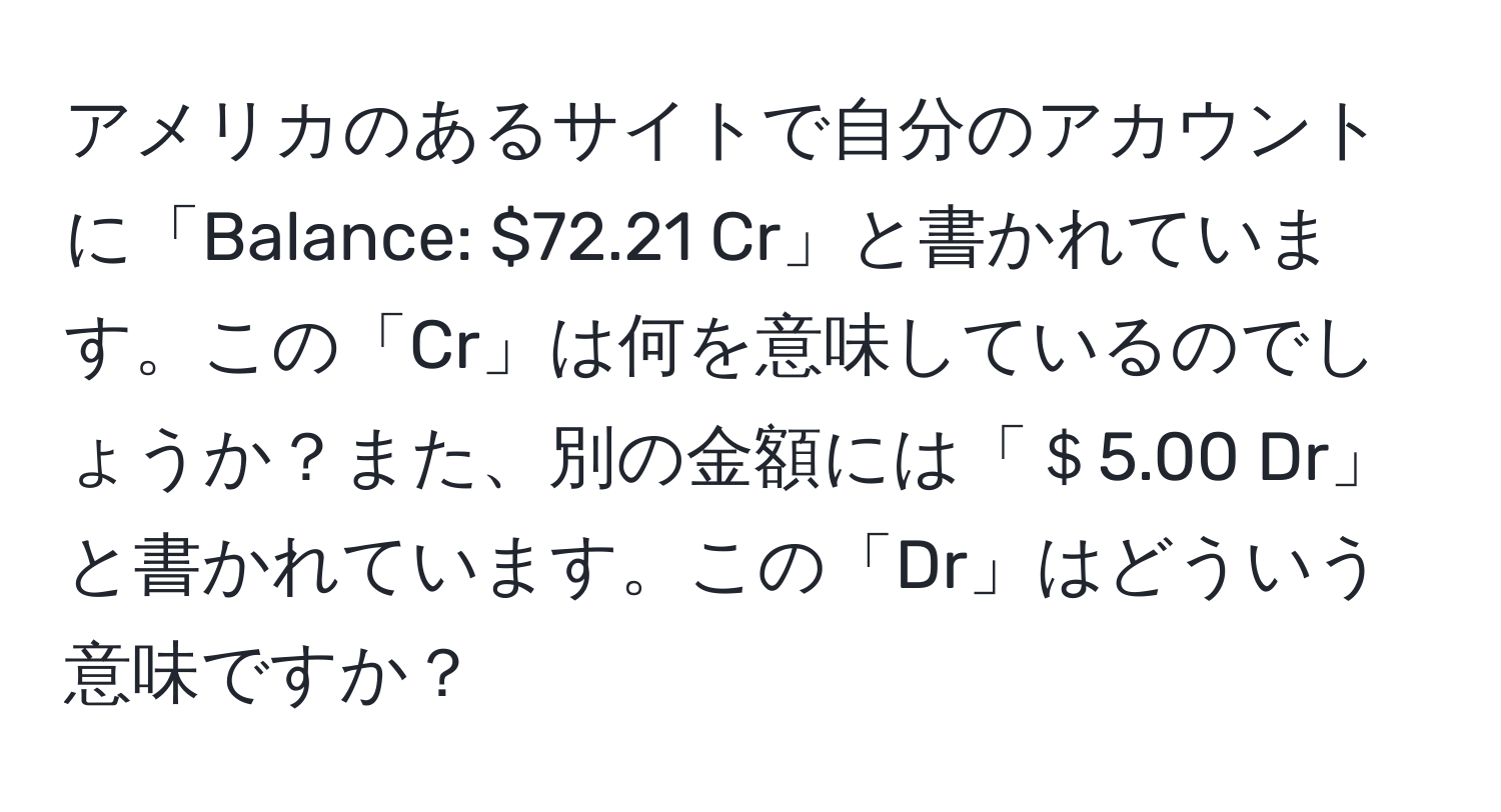 アメリカのあるサイトで自分のアカウントに「Balance: $72.21 Cr」と書かれています。この「Cr」は何を意味しているのでしょうか？また、別の金額には「＄5.00 Dr」と書かれています。この「Dr」はどういう意味ですか？