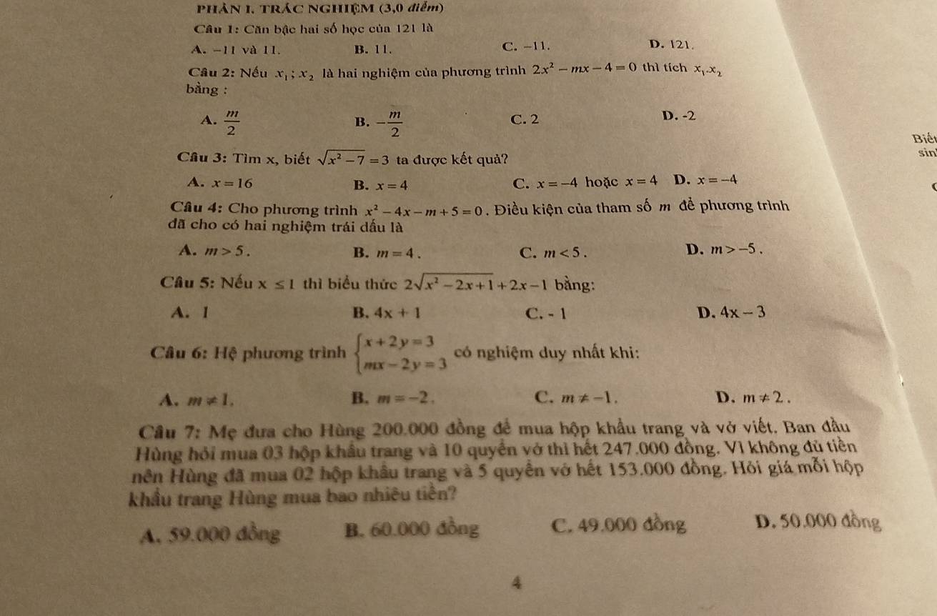PHẢN I. TRÁC NGHIỆM (3,0 điểm)
Câu 1: Căn bậc hai số học của 121 là
A. -11 và 11. B. 11. C. -11.
D. 121.
Câu 2: Nếu x_1;x_2 là hai nghiệm của phương trình 2x^2-mx-4=0 thì tích x_1.x_2
bàng :
A.  m/2  - m/2  C. 2 D. -2
B.
Biế
Câu 3: Tìm x, biết sqrt(x^2-7)=3 ta được kết quả? sin
A. x=16 x=4 C. x=-4 hoặc x=4 D. x=-4
B.
Cầu 4: Cho phương trình x^2-4x-m+5=0. Điều kiện của tham số m để phương trình
đã cho có hai nghiệm trái dấu là
A. m>5. B. m=4. C. m<5.
D. m>-5.
Câu 5: Nếu x≤ 1 thì biểu thức 2sqrt(x^2-2x+1)+2x-1 bằng:
A. I B. 4x+1 C. - 1 D. 4x-3
Câu 6: Hệ phương trình beginarrayl x+2y=3 mx-2y=3endarray. có nghiệm duy nhất khi:
A. m!= 1. B. m=-2. C. m!= -1. D. m!= 2.
Cầu 7: Mẹ đưa cho Hùng 200.000 đồng để mua hộp khẩu trang và vở viết. Ban đầu
Hùng hỏi mua 03 hộp khẩu trang và 10 quyển vớ thì hết 247.000 đồng. Vì không đủ tiền
Hên Hùng đã mua 02 hộp khẩu trang và 5 quyền vớ hết 153.000 đồng. Hỏi giá mỗi hộp
khẩu trang Hùng mua bao nhiêu tiền?
A, 59.000 đồng B. 60.000 đồng C. 49.000 đồng D. 50.000 đồng
4