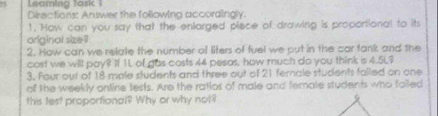 Leamning Task 1 
Diractions: Answer the following accordingly. 
1. How can you say that the enlarged piece of drawing is proportional to its 
original size ? 
2. How can we relate the number of liters of fuel we put in the car tank and the 
cast we will pay? If 1L of gas costs 44 pesos, how much do you think is 4.5L? 
3. Four out of 18 male students and three out of 21 fernale students falled on one 
of the weekly online tests. Are the ratios of male and femate students who failed 
this test proportional? Why or why not?