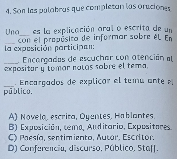 Son las palabras que completan las oraciones.
Una_ es la explicación oral o escrita de un
_con el propósito de informar sobre él. En
la exposición participan:
_. Encargados de escuchar con atención al
expositor y tomar notas sobre el tema.
_. Encargados de explicar el tema ante el
público.
A) Novela, escrito, Oyentes, Hablantes.
B) Exposición, tema, Auditorio, Expositores.
C) Poesía, sentimiento, Autor, Escritor.
D) Conferencia, discurso, Público, Staff.