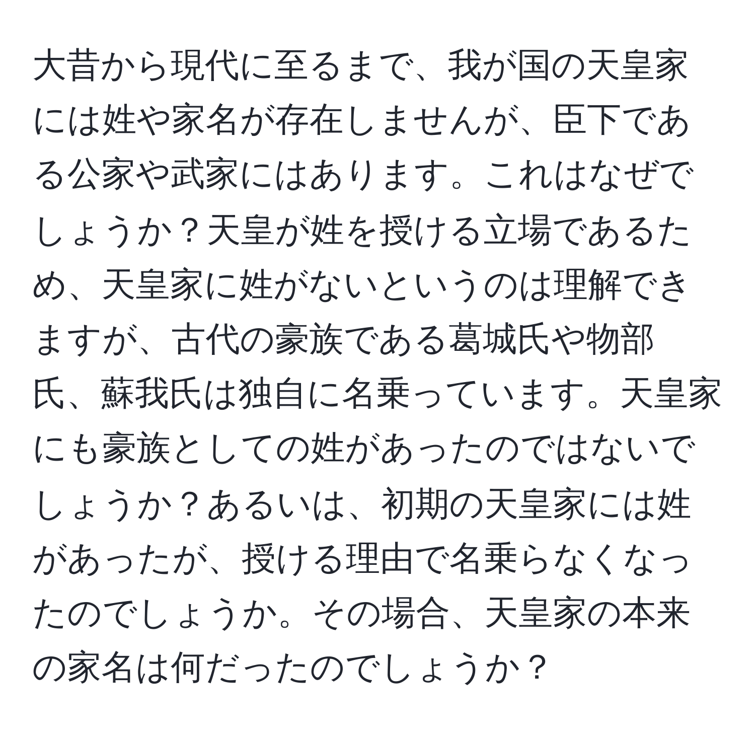 大昔から現代に至るまで、我が国の天皇家には姓や家名が存在しませんが、臣下である公家や武家にはあります。これはなぜでしょうか？天皇が姓を授ける立場であるため、天皇家に姓がないというのは理解できますが、古代の豪族である葛城氏や物部氏、蘇我氏は独自に名乗っています。天皇家にも豪族としての姓があったのではないでしょうか？あるいは、初期の天皇家には姓があったが、授ける理由で名乗らなくなったのでしょうか。その場合、天皇家の本来の家名は何だったのでしょうか？