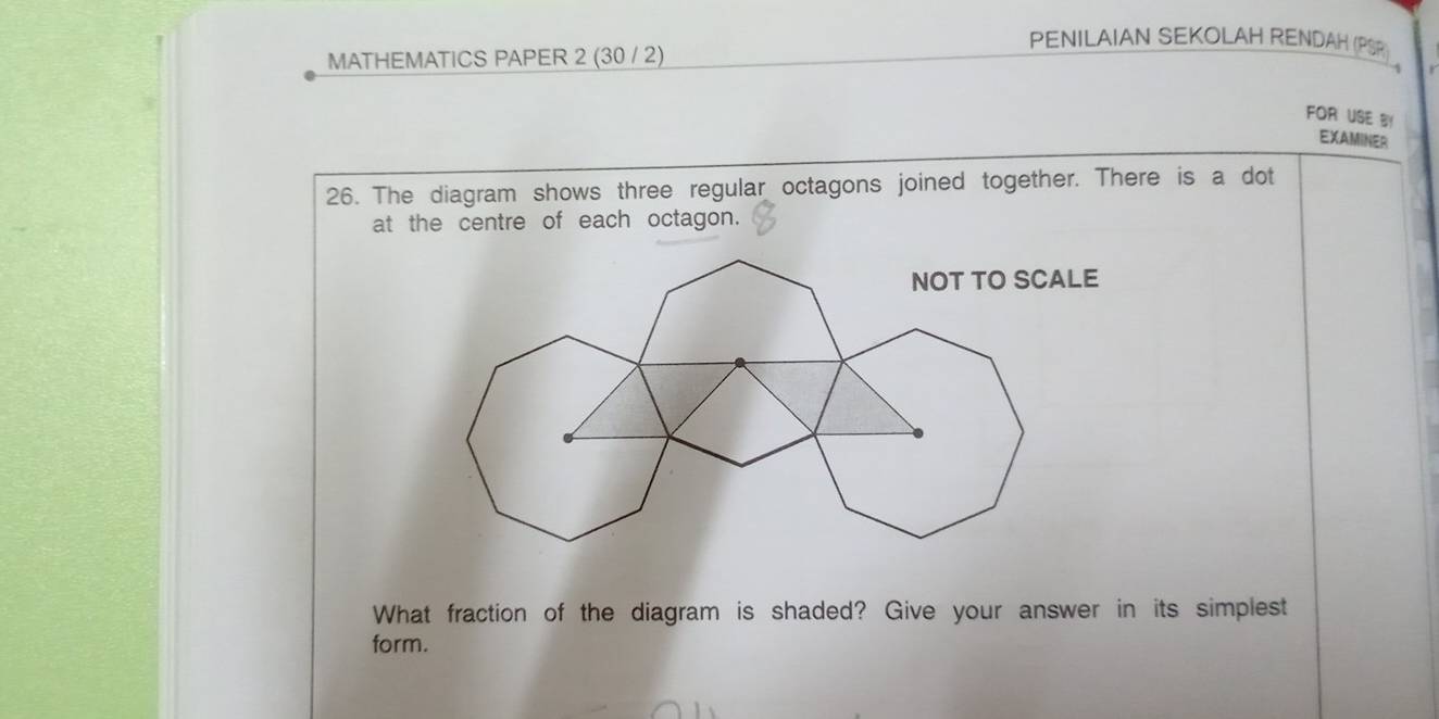 MATHEMATICS PAPER 2 (30 / 2) 
PENILAIAN SEKOLAH RENDAH (PSP) , 
FOR USE B 
EXAMINER 
26. The diagram shows three regular octagons joined together. There is a dot 
at the centre of each octagon. 
What fraction of the diagram is shaded? Give your answer in its simplest 
form.