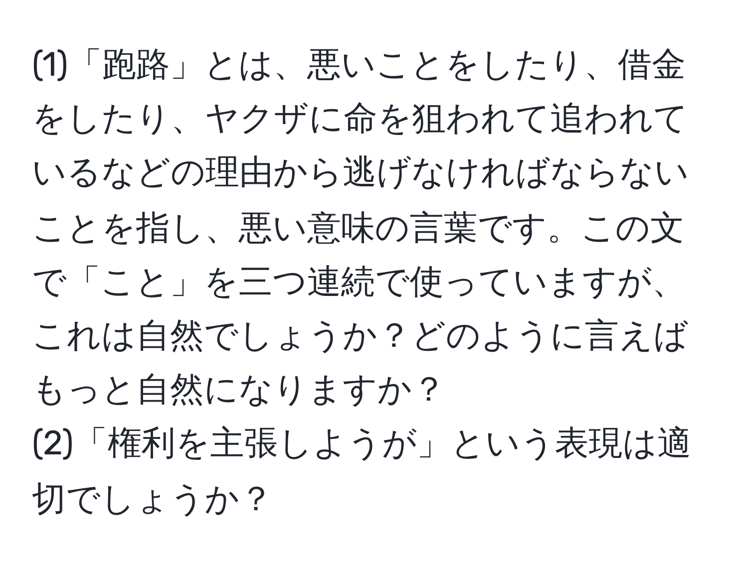 (1)「跑路」とは、悪いことをしたり、借金をしたり、ヤクザに命を狙われて追われているなどの理由から逃げなければならないことを指し、悪い意味の言葉です。この文で「こと」を三つ連続で使っていますが、これは自然でしょうか？どのように言えばもっと自然になりますか？  
(2)「権利を主張しようが」という表現は適切でしょうか？