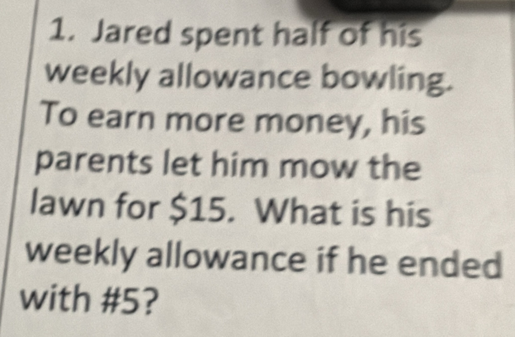 Jared spent half of his 
weekly allowance bowling. 
To earn more money, his 
parents let him mow the 
lawn for $15. What is his 
weekly allowance if he ended 
with # 5?