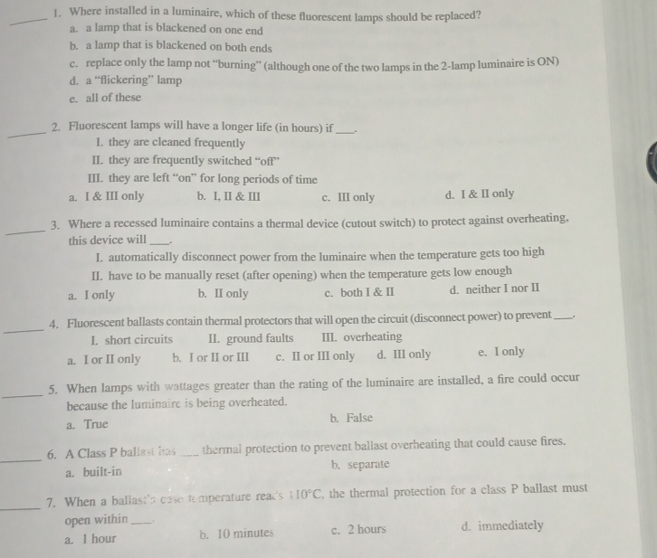 Where installed in a luminaire, which of these fluorescent lamps should be replaced?
a. a lamp that is blackened on one end
b. a lamp that is blackened on both ends
c. replace only the lamp not “burning” (although one of the two lamps in the 2 -lamp luminaire is ON)
d. a “flickering” lamp
e. all of these
_
2. Fluorescent lamps will have a longer life (in hours) if_
I. they are cleaned frequently
II. they are frequently switched “off”
III. they are left “on” for long periods of time
a. I & III only b. I, II & III c. III only d. I & II only
_
3. Where a recessed luminaire contains a thermal device (cutout switch) to protect against overheating,
this device will _.
I. automatically disconnect power from the luminaire when the temperature gets too high
II. have to be manually reset (after opening) when the temperature gets low enough
a. I only b. II only c. both I & II d. neither I nor II
_
4. Fluorescent ballasts contain thermal protectors that will open the circuit (disconnect power) to prevent _.
I. short circuits II. ground faults III. overheating
a. I or II only b. I or II or III c. II or III only d. III only e. I only
_
5. When lamps with wattages greater than the rating of the luminaire are installed, a fire could occur
because the luminaire is being overheated.
a. True b. False
_
6. A Class P ballast has _thermal protection to prevent ballast overheating that could cause fires.
a. built-in b.separate
_
7. When a baliast's case temperature read's° 10°C , the thermal protection for a class P ballast must
open within .
a. 1 hour _b. 10 minutes c. 2 hours d. immediately