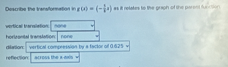 Describe the transformation in g(x)=(- 5/8 x) as it relates to the graph of the parent function.
vertical translation: none
horizontal translation: none
dilation: vertical compression by a factor of 0.625
reflection: across the x-axis