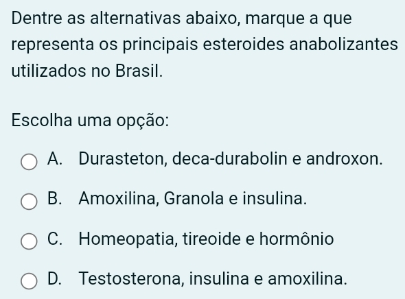 Dentre as alternativas abaixo, marque a que
representa os principais esteroides anabolizantes
utilizados no Brasil.
Escolha uma opção:
A. Durasteton, deca-durabolin e androxon.
B. Amoxilina, Granola e insulina.
C. Homeopatia, tireoide e hormônio
D. Testosterona, insulina e amoxilina.