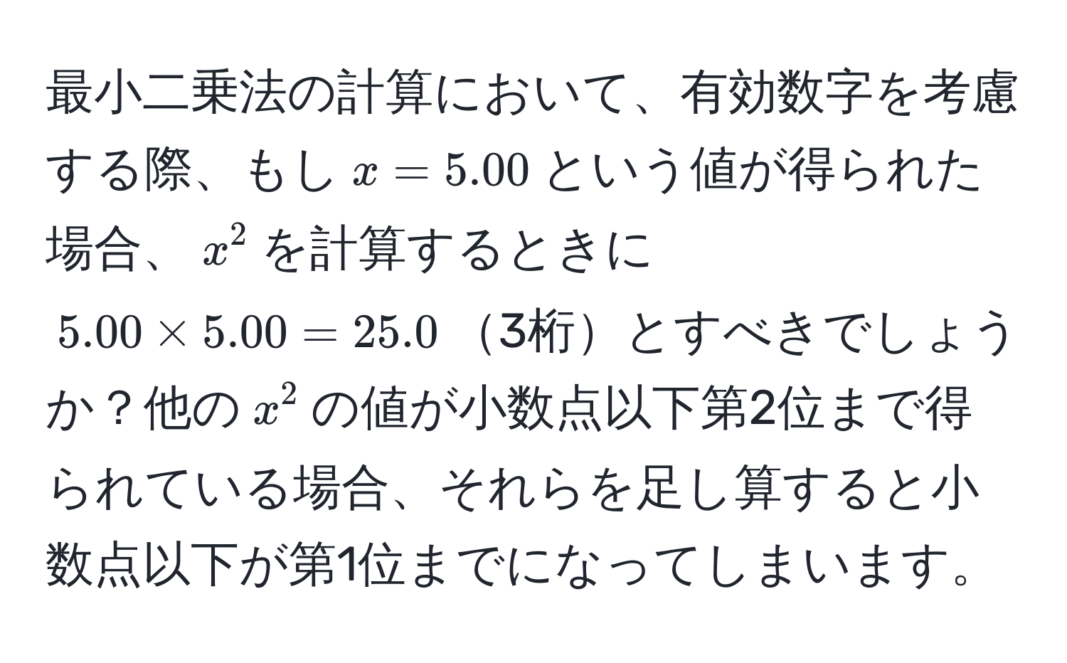 最小二乗法の計算において、有効数字を考慮する際、もし$x=5.00$という値が得られた場合、$x^2$を計算するときに$5.00 * 5.00 = 25.0$3桁とすべきでしょうか？他の$x^2$の値が小数点以下第2位まで得られている場合、それらを足し算すると小数点以下が第1位までになってしまいます。