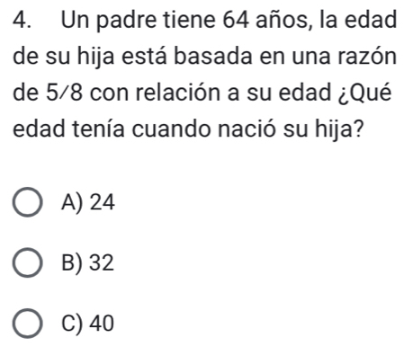 Un padre tiene 64 años, la edad
de su hija está basada en una razón
de 5/8 con relación a su edad ¿Qué
edad tenía cuando nació su hija?
A) 24
B) 32
C) 40