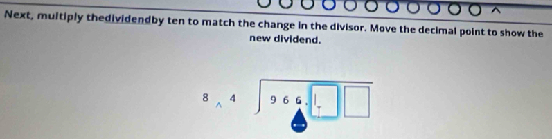 Next, multiply thedividendby ten to match the change in the divisor. Move the decimal point to show the 
new dividend.
beginarrayr 8,4encloselongdiv 966.□ □ endarray