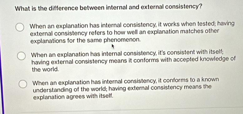 What is the difference between internal and external consistency?
When an explanation has internal consistency, it works when tested; having
external consistency refers to how well an explanation matches other
explanations for the same phenomenon.
When an explanation has internal consistency, it's consistent with itself;
having external consistency means it conforms with accepted knowledge of
the world.
When an explanation has internal consistency, it conforms to a known
understanding of the world; having external consistency means the
explanation agrees with itself.