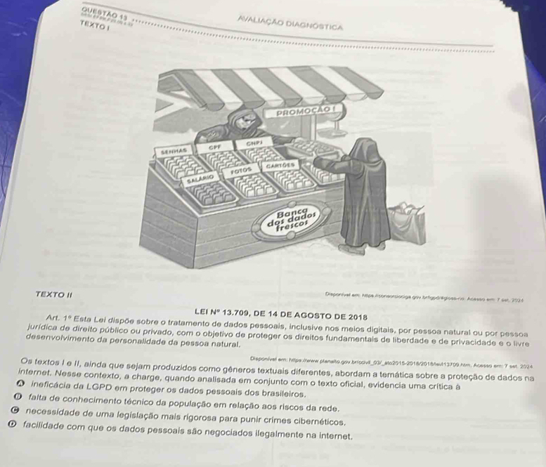 QUESTAO 13 ，
Avaliação Diagnóstica
TEXTO I
TEXTO II
Disponível em: htpe Aconsorciociga gov brtypträglossírio. Acesso em 7 set, 2024
LEI N° 13.709, DE 14 DE AGOSTO DE 2018
Art. 1° Esta Lei dispõe sobre o tratamento de dados pessoais, inclusive nos meios digitais, por pessoa natural ou por pessoa
jurídica de direito público ou privado, com o objetivo de proteger os direitos fundamentais de liberdade e de privacidade e o livre
desenvolvimento da personalidade da pessoa natural.
Disponível em: https://www.planalto.gov.briccivil_03/_ato2015-2018/2018/evi13709.htm. Acesso em: 7 set. 2024
Os textos I e II, ainda que sejam produzidos como gêneros textuais diferentes, abordam a temática sobre a proteção de dados na
internet. Nesse contexto, a charge, quando analisada em conjunto com o texto oficial, evidencia uma crítica à
O ineficácia da LGPD em proteger os dados pessoais dos brasileiros.
falta de conhecimento técnico da população em relação aos riscos da rede.
O necessidade de uma legislação mais rigorosa para punir crimes cibernéticos.
O facilidade com que os dados pessoais são negociados ilegalmente na internet.