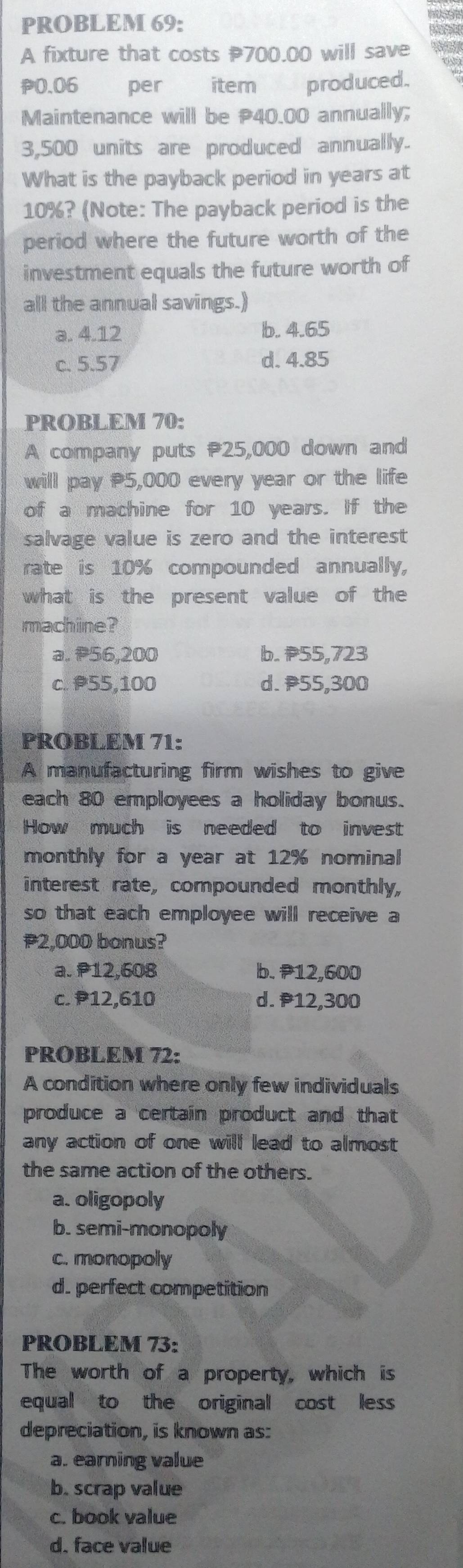 PROBLEM 69:
te
A fixture that costs P700.00 will save
P0.06 per item produced.
Maintenance will be P40.00 annually;
3,500 units are produced annually.
What is the payback period in years at
10%? (Note: The payback period is the
period where the future worth of the
investment equals the future worth of
all the annual savings.)
a. 4.12 b. 4.65
c. 5.57 d. 4.85
PROBLEM 70:
A company puts 25,000 down and
will pay P5,000 every year or the life
of a machine for 10 years. If the
salvage value is zero and the interest
rate is 10% compounded annually,
what is the present value of the
machine?
a. P56,200 b. 55,723
c. 55,100 d. P55,300
PROBLEM 71:
A manufacturing firm wishes to give
each 80 employees a holiday bonus.
How much is needed to invest
monthly for a year at 12% nominal
interest rate, compounded monthly,
so that each employee will receive a
2,000 bonus?
a. P12,608 b. P12,600
c. P12,610 d. P12,300
PROBLEM 72:
A condition where only few individuals
produce a certain product and that
any action of one will lead to almost 
the same action of the others.
a. oligopoly
b. semi-monopoly
c. monopoly
d. perfect competition
PROBLEM 73:
The worth of a property, which is
equal to the original cost less
depreciation, is known as:
a. earning value
b. scrap value
c. book value
d. face value