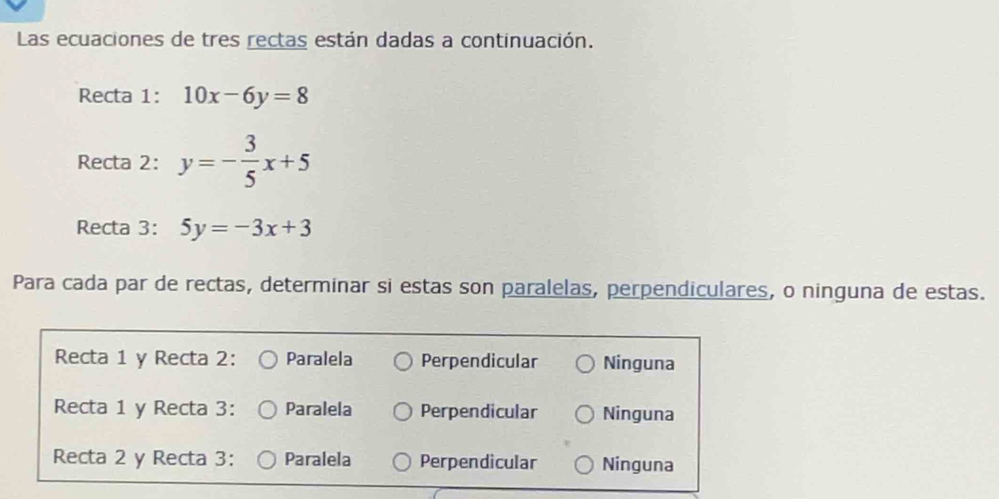 Las ecuaciones de tres rectas están dadas a continuación.
Recta 1: 10x-6y=8
Recta 2: y=- 3/5 x+5
Recta 3: 5y=-3x+3
Para cada par de rectas, determinar si estas son paralelas, perpendiculares, o ninguna de estas.
Recta 1 y Recta 2: Paralela Perpendicular Ninguna
Recta 1 y Recta 3: Paralela Perpendicular Ninguna
Recta 2 y Recta 3: Paralela Perpendicular Ninguna