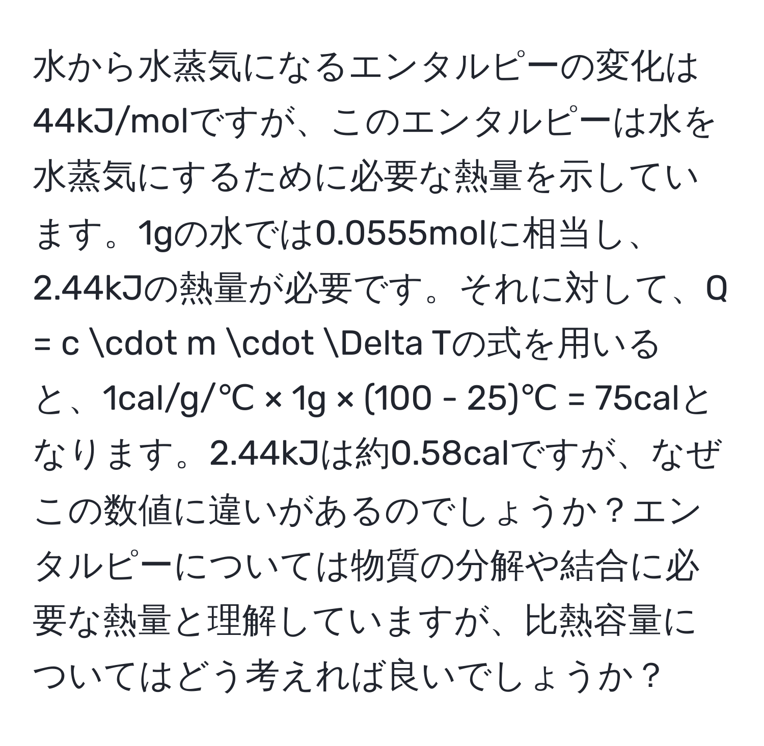 水から水蒸気になるエンタルピーの変化は44kJ/molですが、このエンタルピーは水を水蒸気にするために必要な熱量を示しています。1gの水では0.0555molに相当し、2.44kJの熱量が必要です。それに対して、Q = c · m · Delta Tの式を用いると、1cal/g/℃ × 1g × (100 - 25)℃ = 75calとなります。2.44kJは約0.58calですが、なぜこの数値に違いがあるのでしょうか？エンタルピーについては物質の分解や結合に必要な熱量と理解していますが、比熱容量についてはどう考えれば良いでしょうか？