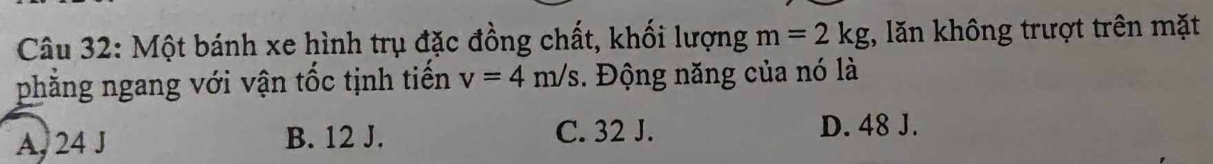 Một bánh xe hình trụ đặc đồng chất, khối lượng m=2kg , lăn không trượt trên mặt
phẳng ngang với vận tốc tịnh tiến v=4m/s. Động năng của nó là
A, 24 J B. 12 J. C. 32 J.
D. 48 J.