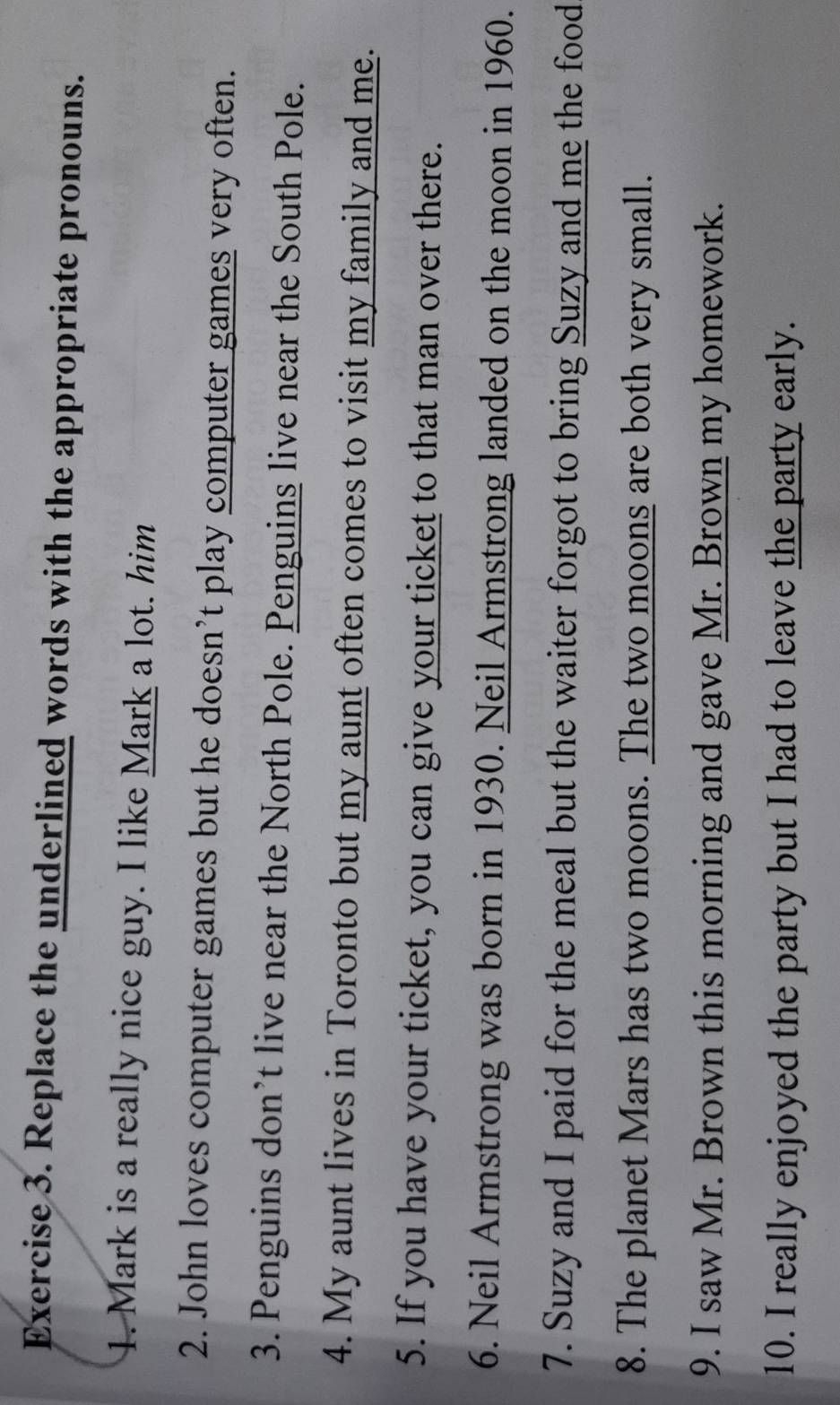 Replace the underlined words with the appropriate pronouns. 
1. Mark is a really nice guy. I like Mark a lot. him 
2. John loves computer games but he doesn’t play computer games very often. 
3. Penguins don’t live near the North Pole. Penguins live near the South Pole. 
4. My aunt lives in Toronto but my aunt often comes to visit my family and me. 
5. If you have your ticket, you can give your ticket to that man over there. 
6. Neil Armstrong was born in 1930. Neil Armstrong landed on the moon in 1960. 
7. Suzy and I paid for the meal but the waiter forgot to bring Suzy and me the food 
8. The planet Mars has two moons. The two moons are both very small. 
9. I saw Mr. Brown this morning and gave Mr. Brown my homework. 
10. I really enjoyed the party but I had to leave the party early.