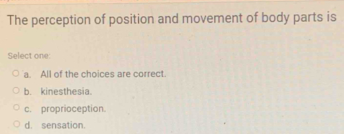 The perception of position and movement of body parts is
Select one:
a. All of the choices are correct.
b. kinesthesia.
c. proprioception.
d. sensation.