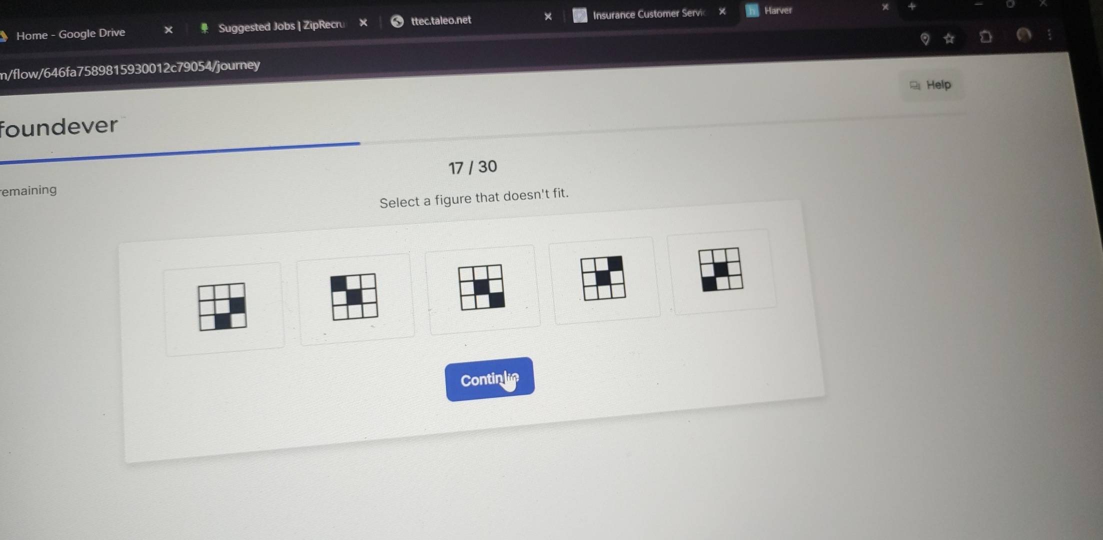Home - Google Drive Suggested Jobs | ZipRecru ttec.taleo.net × Insurance Customer Servic Harver 
m/flow/646fa7589815930012c79054/journey 
Help 
foundever 
17 / 30 
emaining 
Select a figure that doesn't fit. 
Continle