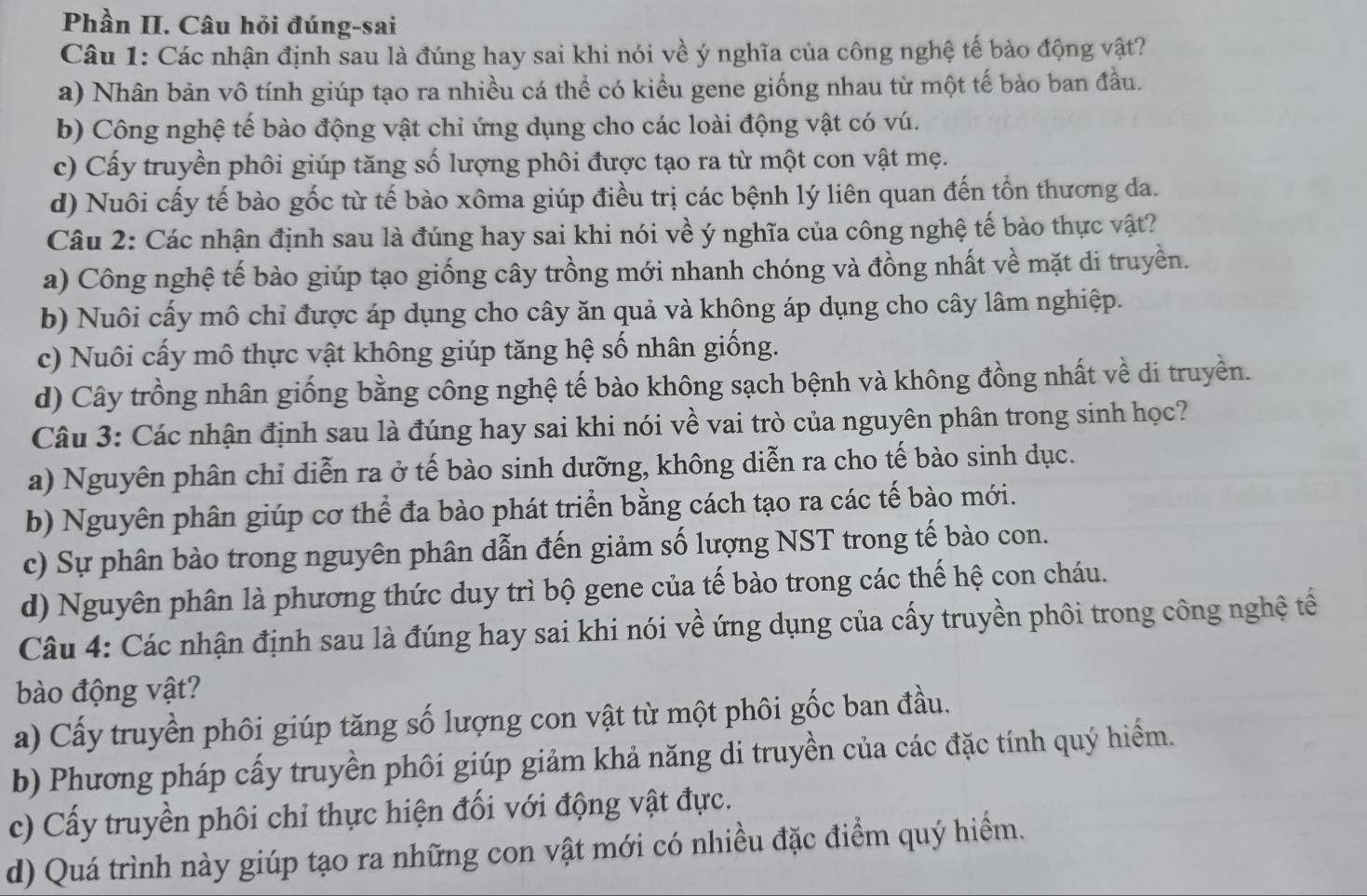 Phần II. Câu hỏi đúng-sai
Câu 1: Các nhận định sau là đúng hay sai khi nói về ý nghĩa của công nghệ tế bào động vật?
a) Nhân bản vô tính giúp tạo ra nhiều cá thể có kiểu gene giống nhau từ một tế bào ban đầu.
b) Công nghệ tế bào động vật chỉ ứng dụng cho các loài động vật có vú.
c) Cấy truyền phôi giúp tăng số lượng phôi được tạo ra từ một con vật mẹ.
d) Nuôi cấy tế bào gốc từ tế bào xôma giúp điều trị các bệnh lý liên quan đến tổn thương da.
Câu 2: Các nhận định sau là đúng hay sai khi nói về ý nghĩa của công nghệ tế bào thực vật?
a) Công nghệ tế bào giúp tạo giống cây trồng mới nhanh chóng và đồng nhất về mặt di truyền.
b) Nuôi cấy mô chỉ được áp dụng cho cây ăn quả và không áp dụng cho cây lâm nghiệp.
c) Nuôi cấy mô thực vật không giúp tăng hệ số nhân giống.
d) Cây trồng nhân giống bằng công nghệ tế bào không sạch bệnh và không đồng nhất về di truyền.
Câu 3: Các nhận định sau là đúng hay sai khi nói về vai trò của nguyên phân trong sinh học?
a) Nguyên phân chỉ diễn ra ở tế bào sinh dưỡng, không diễn ra cho tế bào sinh dục.
b) Nguyên phân giúp cơ thể đa bào phát triển bằng cách tạo ra các tế bào mới.
c) Sự phân bào trong nguyên phân dẫn đến giảm số lượng NST trong tế bào con.
d) Nguyên phân là phương thức duy trì bộ gene của tế bào trong các thế hệ con cháu.
Câu 4: Các nhận định sau là đúng hay sai khi nói về ứng dụng của cấy truyền phôi trong công nghệ tế
bào động vật?
a) Cấy truyền phôi giúp tăng số lượng con vật từ một phôi gốc ban đầu.
b) Phương pháp cấy truyền phối giúp giảm khả năng di truyền của các đặc tính quý hiểm.
c) Cấy truyền phối chỉ thực hiện đối với động vật đực.
d) Quá trình này giúp tạo ra những con vật mới có nhiều đặc điểm quý hiểm.