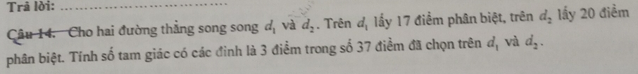 Trả lời:_ 
Câu 14. Cho hai đường thẳng song song d_1 và d_2. Trên đị lấy 17 điểm phân biệt, trên d_2 lấy 20 điểm 
phân biệt. Tính số tam giác có các đinh là 3 điểm trong số 37 điểm đã chọn trên d_1 và d_2.