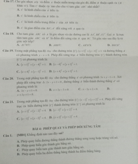 Cầu 17. Cho góc nhọn xOy và điểm A thuộc miền trong của góc đó, điểm 8 thuộc cạnh 0x ( B
khác O). Tim C thuộc Oy sao cho chu vi tam giác ABC nhỏ nhất?
A. C là hình chiếu của ィ trên Oy.
B. C là hình chiếu của B trên Oy.
C. C là hình chiếu trung điễm / của AB trên Oy
D. C là giao điểm của BA'; A' đổi xứng với A qua Oy.
Câu 18. Cho tam giác ABC có A là góc nhọn và các đường cao là AA',BB',CC' * Gọi H là trực
tâm tam giác ABC và H' là điểm đổi xứng của # qua BC. Tứ giác nào sau đây là tứ
giác nội tiếp?
A. AC'H'C. B. ABH'C. C. AB'H'B. D. BHCH'.
Câu 19. Trong mặt phẳng tọa độ ơ cho đường tròn (C): (x+1)^2+(y-4)^2=1 và đường thāng d
có phương trình y-x=0. Phép đối xứng trục đ biến đường tròn (C) thành đường tròn
(C') có phương trình là:
A. (x+1)^2+(y-4)^2=1 B. (x-4)^2+(y+1)^2=1.
C. (x+4)^2+(y-1)^2=1. D. (x+4)^2+(y+1)^2=1.
Câu 20. Trong mặt phẳng tọa độ ơy cho đường thắng ư có phương trình 3x+y-1=0. Xét
phép đối xứng trục △ :2x-y+1=0 , đường thắng ư biến thành đường thắng° l° có
phương trình là:
A. 3x-y+1=0. B. x+3y-3=0. C. x-3y+3=0. D.
x+3y+1=0.
Câu 21. Trong mặt phẳng tọa độ Øy cho đường tròn (C):(x-1)^2+(y+2)^2=4. Phép đối xứng
trục Ox biến đường tròn (C) thành đường tròn C' có phương trình là:
A. (x+1)^2+(y-2)^2=4 B. (x-1)^2+(y+2)^2=4.
C. (x-1)^2+(y-2)^2=4 D. (x+1)^2+(y+2)^2=4.
bài 4: phép quay và phép đổi xứng tâm
Câu 1. [MD1] Khắng định nào sau đây sai?
A. Phép quay biến đường thắng thành đường thăng song song hoặc trùng với nó.
B. Phép quay biến góc thành góc bằng nó.
C. Phép quay biến tam giác thành tam giác bằng nó.
D. Phép quay biến ba điểm thắng hàng thành ba điểm thắng hàng.