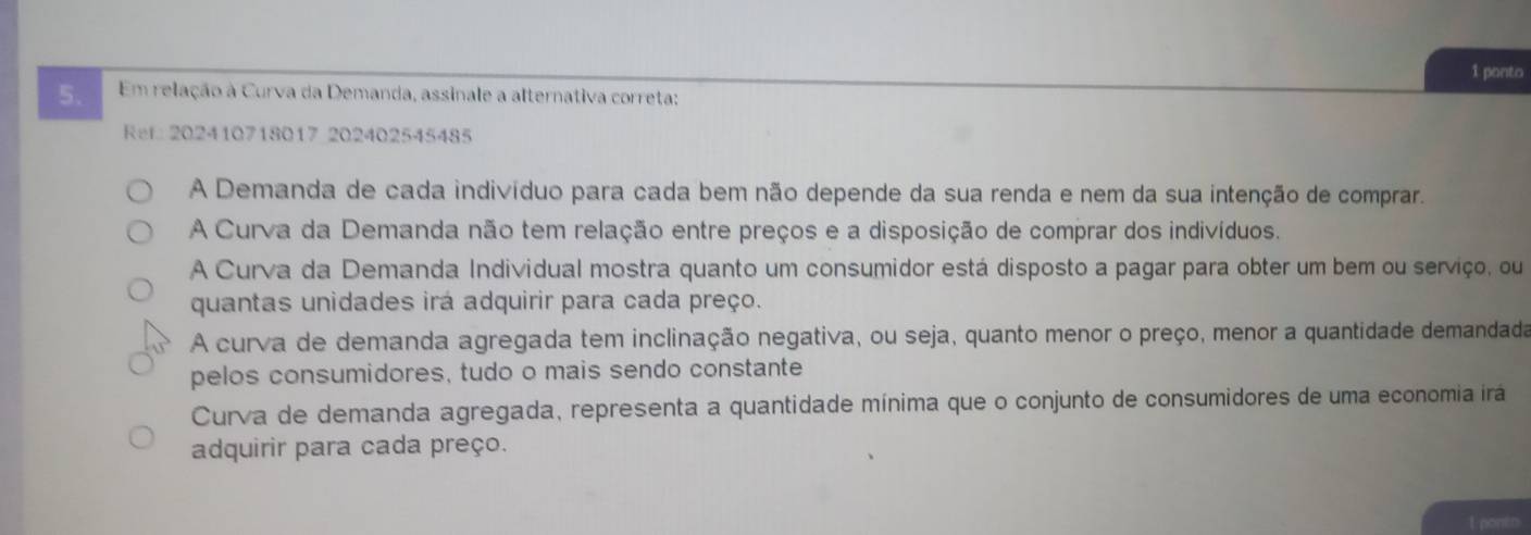 ponto
5. Em relação à Curva da Demanda, assinale a alternativa correta:
Ref 202410718017 202402545485
A Demanda de cada indivíduo para cada bem não depende da sua renda e nem da sua intenção de comprar.
A Curva da Demanda não tem relação entre preços e a disposição de comprar dos indivíduos.
A Curva da Demanda Individual mostra quanto um consumidor está disposto a pagar para obter um bem ou serviço, ou
quantas unidades irá adquirir para cada preço.
N A curva de demanda agregada tem inclinação negativa, ou seja, quanto menor o preço, menor a quantidade demandada
pelos consumidores, tudo o mais sendo constante
Curva de demanda agregada, representa a quantidade mínima que o conjunto de consumidores de uma economia irá
adquirir para cada preço.
1 pontr