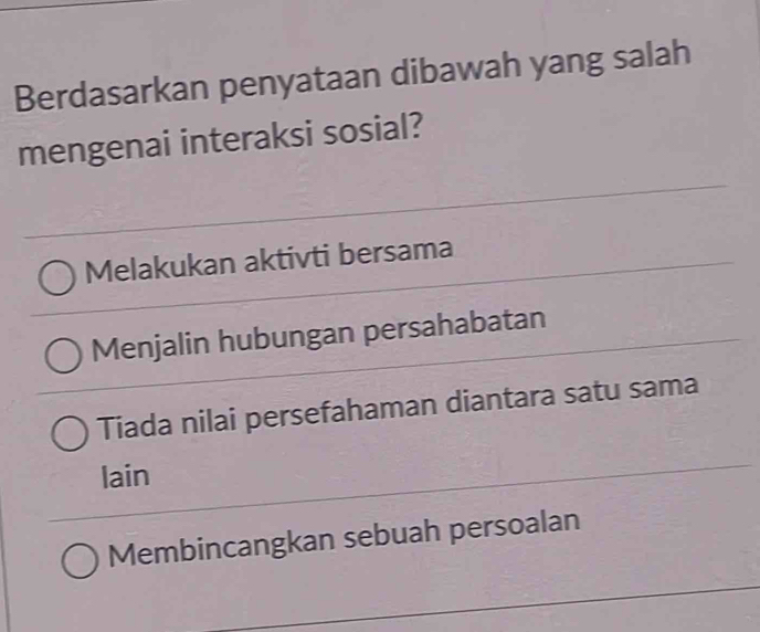 Berdasarkan penyataan dibawah yang salah
mengenai interaksi sosial?
Melakukan aktivti bersama
Menjalin hubungan persahabatan
Tiada nilai persefahaman diantara satu sama
lain
Membincangkan sebuah persoalan