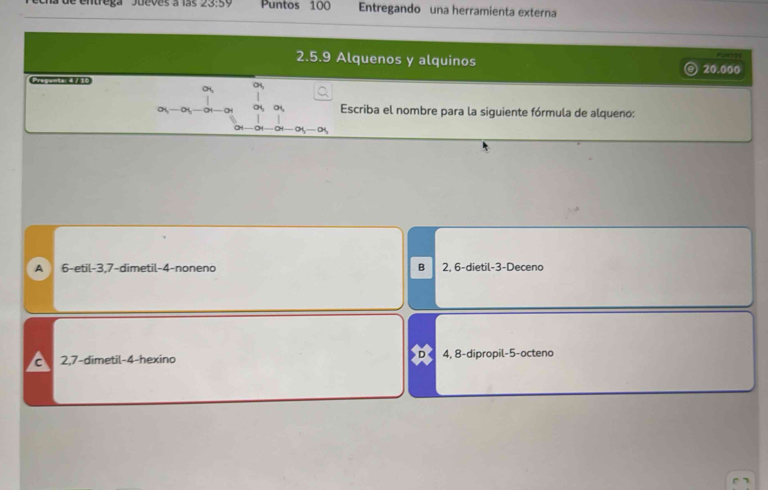 la de entrega 'Jueves a las 23:59 Puntos 100 Entregando una herramienta externa
2.5.9 Alquenos y alquinos
Pangs
20.000
a 
CH,
a_5-a_5
Escriba el nombre para la siguiente fórmula de alqueno:
CH
A 6 -etil -3, 7 -dimetil -4 -noneno B 2, 6 -dietil -3 -Deceno
D
C 2, 7 -dimetil -4 -hexino 4, 8 -dipropil -5 -octeno