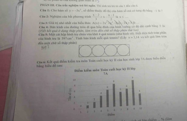 PHẢN III. Câu trấc nghiệm trả lời ngắn. Thí sinh trả lời từ câu 1 đến câu 6. 
Câu 1: Cho hàm số y=-3x^2 ,số điểm thuộc đồ thị của hàm số mà có tung độ bằng -1 là 7 
Câu 2: Nghiệm của bất phương trình  (x-2)/3 ≥ x- (x-1)/2  l x≤ ... 
Câu 3: Giá trị nhỏ nhất của biểu thức A(x)=2x^2+x^2-2xy-2x+3yAa
Cầu 4: Bán kính của đường tròn đi qua bốn đính của hình vuông có độ đài cạnh bằng 5 là: 
(Viết kết quả ở đạng thập phân, làm tròn đến chữ số thập phân thứ hai) 
Câu 5: Một cái hộp hình trụ chứa vừa khít 4 quả tennis (như hình vẽ). Biết diện tích toàn phần 
của hình trụ là 597cm^2. Tính bán kính mỗi quả tennis? (Lấy π =3,14 và kết quả làm tròn 
đến một chữ số thập phân) 
Câu 6: Kết quả điểm kiểm tra môn Toán cuối học kỳ II của học sinh lớp 7A được biểu diễn 
bằng biểu đồ sau 
cã lớn chiếm ... % (làm