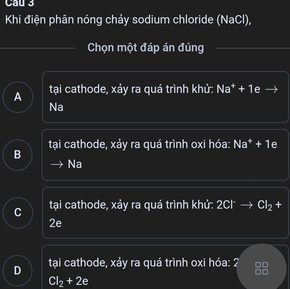 Cau 3
Khi điện phân nóng chảy sodium chloride (NaCl),
Chọn một đáp án đúng
tại cathode, xảy ra quá trình khử: Na* + 1e
A
Na
tại cathode, xảy ra quá trình oxi hóa: Na* + 1e
B
Na
tại cathode, xảy ra quá trình khử: 2Cl - Cl_2+
2e
tại cathode, xảy ra quá trình oxi hóa: 2
D
Cl_2+2e