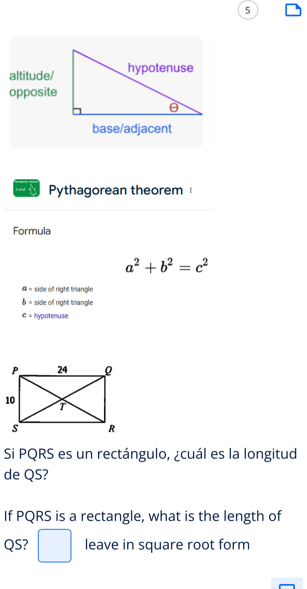 base/adjacent 
Coan = Pythagorean theorem 
Formula
a^2+b^2=c^2
a= side of right triangle
b= side of right triangle
c= hypotenuse 
Si PQRS es un rectángulo, ¿cuál es la longitud 
de QS? 
If PQRS is a rectangle, what is the length of
QS? □ leave in square root form