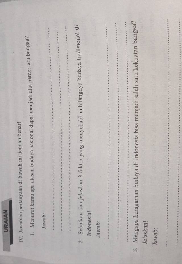 URAIAN 
IV. Jawablah pertanyaan di bawah ini dengan benar! 
1. Menurut kamu apa alasan budaya nasional dapat menjadi alat pemersatu bangsa? 
_ 
Jawab: 
_ 
_ 
2. Sebutkan dan jelaskan 3 faktor yang menyebabkan hilangnya budaya tradisional di 
Indonesia! 
Jawab: 
_ 
_ 
_ 
3. Mengapa keragaman budaya di Indonesia bisa menjadi salah satu kekuatan bangsa? 
Jelaskan! 
Jawab: 
_ 
_