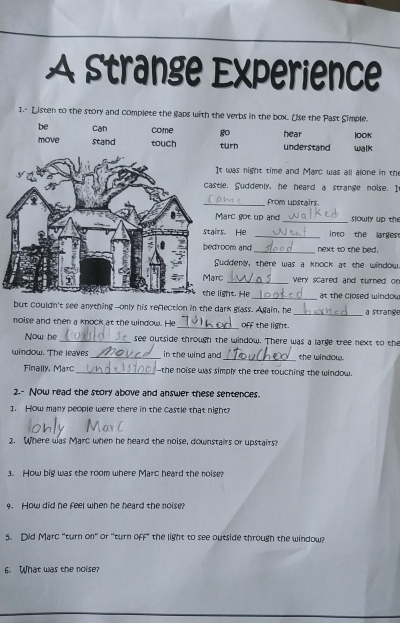 A strange Experience 
1.- Listen to the story and complete the gaps with the verbs in the box. Use the Past Simple. 
be can come go 
looK 
turn understand hear walk 
It was night time and Marc was all alone in the 
tle, Suddenly, he heard a strange noise. I 
_from upstairs 
Marc got up and_ slowly up th 
irs, He _into the larges 
room and _next to the bed. 
Suddeny, there was a knock at the window 
rc_ very scared and turned o 
light. He_ at the closed windou 
but couldn't see anything--only his reflection in the dark glass. Again, he _a Strange 
noise and then a knock at the window. He _off the light. 
Now he _see outside througn the window. There was a large tree next to the 
window. The leaves _in the wind and _the window. 
Finally, Marc _-the noise was simply the tree touching the window. 
2.- Now read the story above and answer these sentences. 
1. How many people were there in the castle that night? 
2. Where was Marc when he heard the noise, downstairs or upstairs? 
3. How big was the room where Marc heard the noise 
4. How did he feel when he heard the noise? 
5. Did Marc "turn on" or "turn off" the light to see outside through the window? 
6. What was the noise?