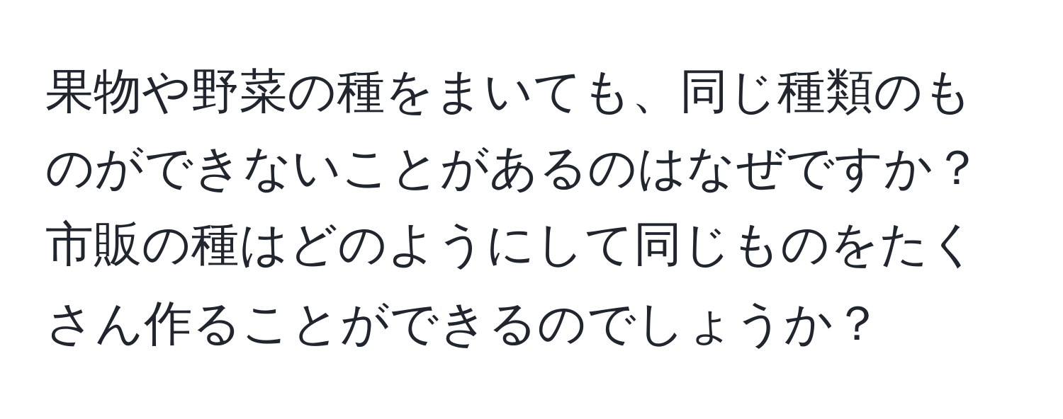 果物や野菜の種をまいても、同じ種類のものができないことがあるのはなぜですか？市販の種はどのようにして同じものをたくさん作ることができるのでしょうか？