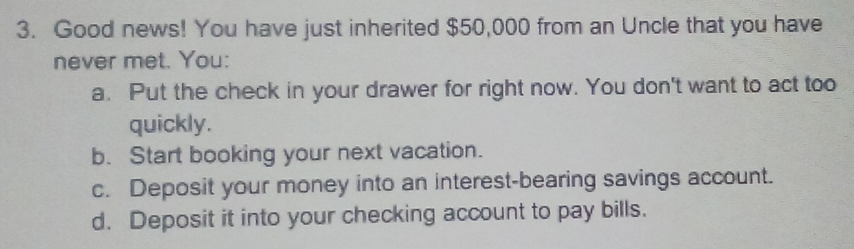 Good news! You have just inherited $50,000 from an Uncle that you have 
never met. You: 
a. Put the check in your drawer for right now. You don't want to act too 
quickly. 
b. Start booking your next vacation. 
c. Deposit your money into an interest-bearing savings account. 
d. Deposit it into your checking account to pay bills.