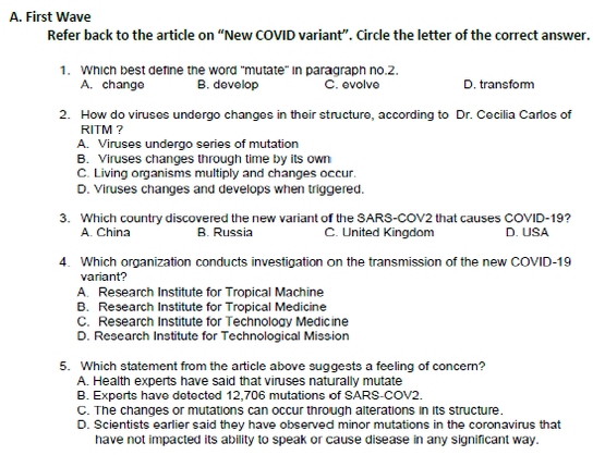 A. First Wave
Refer back to the article on “New COVID variant”. Circle the letter of the correct answer.
1. Which best define the word 'mutate' in paragraph no. 2.
A. change B. develop C. evolve D. transfomm
2. How do viruses undergo changes in their structure, according to Dr. Cecilia Carlos of
RITM ?
A. Viruses undergo series of mutation
B. Viruses changes through time by its own
C. Living organisms multiply and changes occur.
D. Viruses changes and develops when triggered.
3. Which country discovered the new variant of the SARS-COV2 that causes COVID-19?
A. China B. Russia C. United Kingdom D. USA
4. Which organization conducts investigation on the transmission of the new COVID-19
variant?
A. Research Institute for Tropical Machine
B. Research Institute for Tropical Medicine
C. Research Institute for Technology Medicine
D. Research Institute for Technological Mission
5. Which statement from the article above suggests a feeling of concern?
A. Health experts have said that viruses naturally mutate
B. Experts have detected 12,706 mutations of SARS-COV2.
C. The changes or mutations can occur through alterations in its structure.
D. Scientists earlier said they have observed minor mutations in the coronavirus that
have not impacted its ability to speak or cause disease in any significant way.