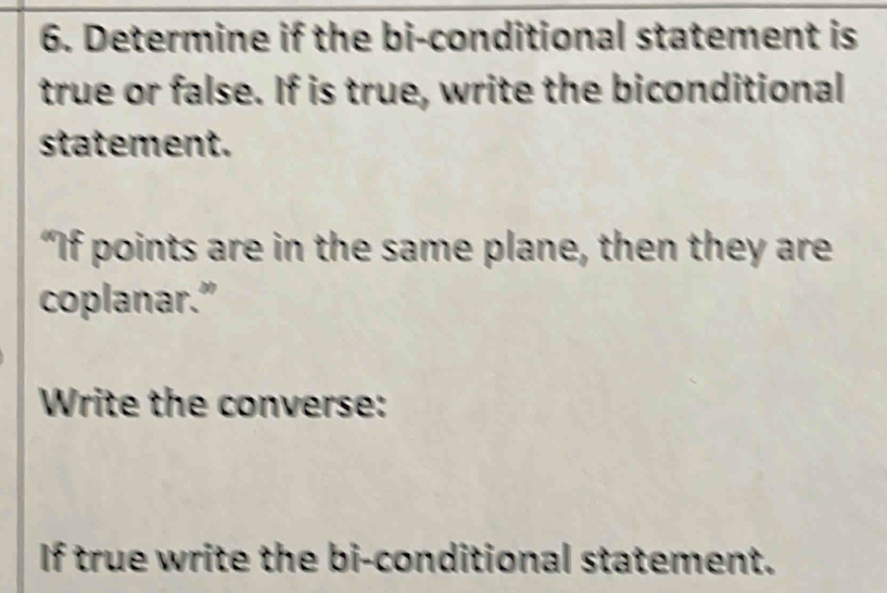 Determine if the bi-conditional statement is 
true or false. If is true, write the biconditional 
statement. 
"If points are in the same plane, then they are 
coplanar.” 
Write the converse: 
If true write the bi-conditional statement.