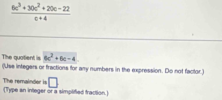  (6c^3+30c^2+20c-22)/c+4 
The quotient is 6c^2+6c-4. 
(Use integers or fractions for any numbers in the expression. Do not factor.) 
The remainder is □. 
(Type an integer or a simplified fraction.)