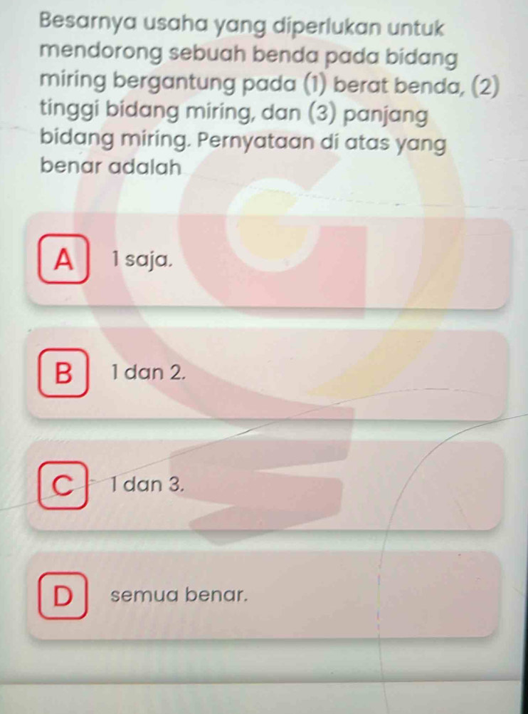 Besarnya usaha yang diperlukan untuk
mendorong sebuah benda pada bidang
miring bergantung pada (1) berat benda, (2)
tinggi bidang miring, dan (3) panjang
bidang miring. Pernyataan di atas yang
benar adalah
A 1 saja.
B 1 dan 2.
C 1 dan 3.
D semua benar.