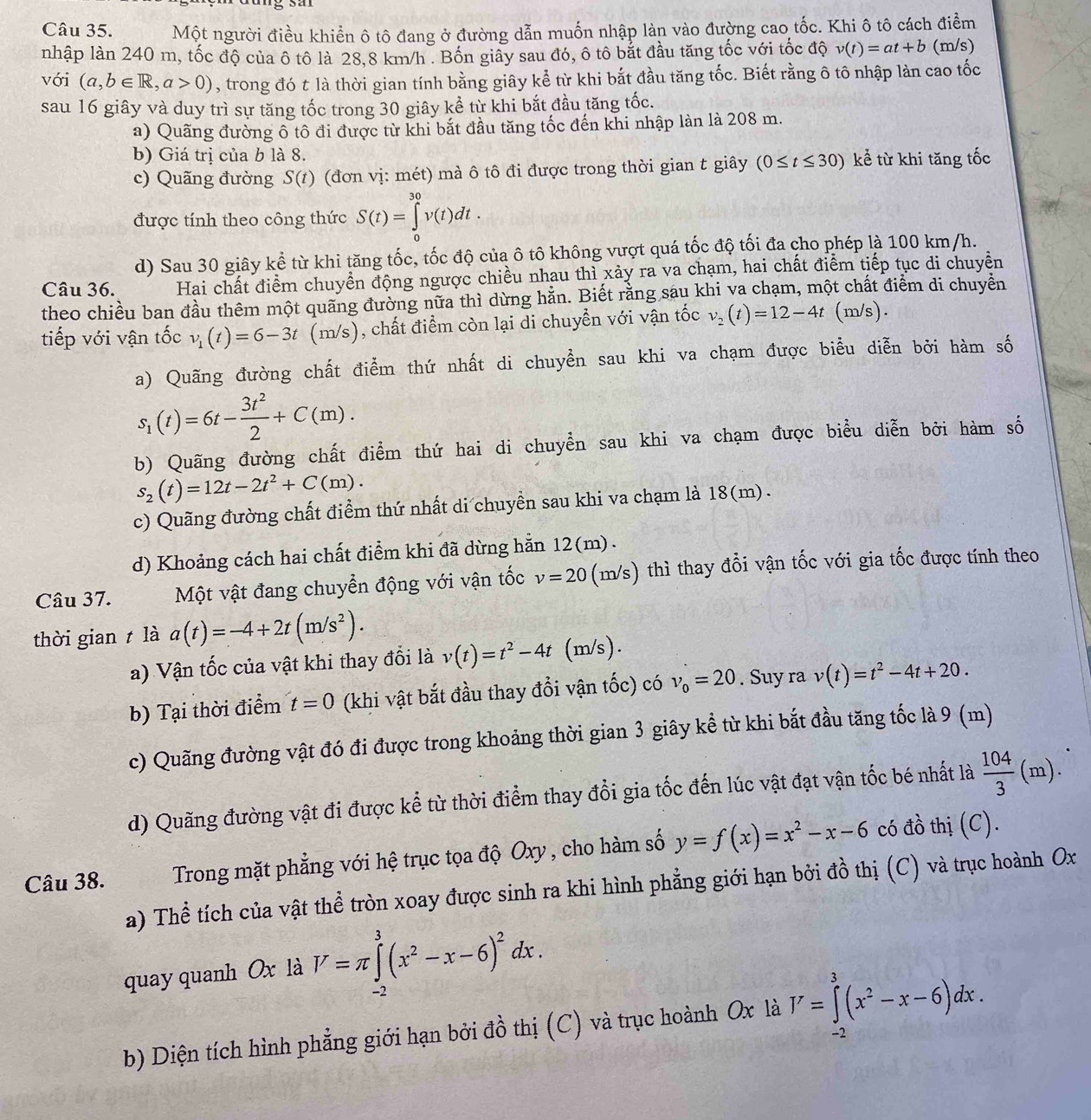 Một người điều khiển ô tô đang ở đường dẫn muốn nhập làn vào đường cao tốc. Khi ô tô cách điểm
nhập làn 240 m, tốc độ của ô tô là 28,8 km/h . Bốn giây sau đó, ô tô bắt đầu tăng tốc với tốc độ v(t)=at+b (m/s)
với (a,b∈ R,a>0) , trong đó t là thời gian tính bằng giây kể từ khi bắt đầu tăng tốc. Biết rằng ô tô nhập làn cao tốc
sau 16 giây và duy trì sự tăng tốc trong 30 giây kể từ khi bắt đầu tăng tốc.
a) Quãng đường ô tô đi được từ khi bắt đầu tăng tốc đến khi nhập làn là 208 m.
b) Giá trị của b là 8.
c) Quãng đường S(t) (đơn vị: mét) mà ô tô đi được trong thời gian t giây (0≤ t≤ 30) kể từ khi tăng tốc
được tính theo công thức S(t)=∈tlimits _0^((30)v(t)dt.
d) Sau 30 giây kể từ khi tăng tốc, tốc độ của ô tô không vượt quá tốc độ tối đa cho phép là 100 km/h.
Câu 36. Hai chất điểm chuyển động ngược chiều nhau thì xảy ra va chạm, hai chất điểm tiếp tục di chuyển
theo chiều ban đầu thêm một quãng đường nữa thì dừng hằn. Biết rằng sau khi va chạm, một chất điểm di chuyển
tiếp với vận tốc v_1)(t)=6-3t (m/s), chất điểm còn lại di chuyễn với vận tốc v_2(t)=12-4t (m/s).
a) Quãng đường chất điểm thứ nhất di chuyển sau khi va chạm được biểu diễn bởi hàm số
s_1(t)=6t- 3t^2/2 +C(m).
b) Quãng đường chất điểm thứ hai di chuyển sau khi va chạm được biểu diễn bởi hàm số
s_2(t)=12t-2t^2+C(m).
c) Quãng đường chất điểm thứ nhất di chuyển sau khi va chạm là 18(m).
d) Khoảng cách hai chất điểm khi đã dừng hẵn 12(m).
Câu 37. Một vật đang chuyển động với vận tốc v=20 (m/s) thì thay đổi vận tốc với gia tốc được tính theo
thời gian t là a(t)=-4+2t(m/s^2).
a) Vận tốc của vật khi thay đổi là v(t)=t^2-4t (m/s).
b) Tại thời điểm t=0 (khi vật bắt đầu thay đổi vận tốc) có v_0=20. Suy ra v(t)=t^2-4t+20.
c) Quãng đường vật đó đi được trong khoảng thời gian 3 giây kể từ khi bắt đầu tăng tốc là 9 (m)
d) Quãng đường vật đi được kể từ thời điểm thay đổi gia tốc đến lúc vật đạt vận tốc bé nhất là  104/3 (m).
Câu 38.  Trong mặt phẳng với hệ trục tọa độ Oxy, cho hàm số y=f(x)=x^2-x-6 có đồ thị (C).
a) Thể tích của vật thể tròn xoay được sinh ra khi hình phẳng giới hạn bởi đồ thị (C) và trục hoành Ox
quay quanh Ox là V=π ∈tlimits _(-2)^3(x^2-x-6)^2dx.
b) Diện tích hình phẳng giới hạn bởi đồ thị (C) và trục hoành Ox là I'=∈tlimits _(-2)^3(x^2-x-6)dx.