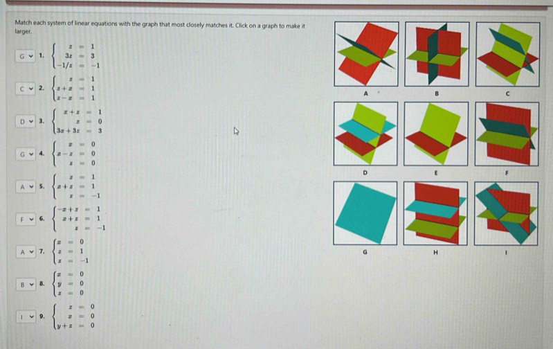 Match each system of linear equations with the graph that most closely matches it. Click on a graph to make it 
larger. 
1. beginarrayl z=1 3z=3 -1/z=-1endarray.
2. beginarrayl z=1 z+x=1 z-x=1endarray. A B C 
3. beginarrayl x+z=1 z=0 3z+3z=3endarray.
4. beginarrayl x=0 x-z=0 x=0endarray.
5. beginarrayl z=1 x+z=1 z=-1endarray.
D 
F 
6. beginarrayl -x+z=1 x+z=1 z=-1endarray.
7. beginarrayl x=0 z=1 z=-1endarray.
G H 1
B. beginarrayl x=0 y=0 z=0endarray.
9. beginarrayl z=0 x=0 y+z=0endarray.