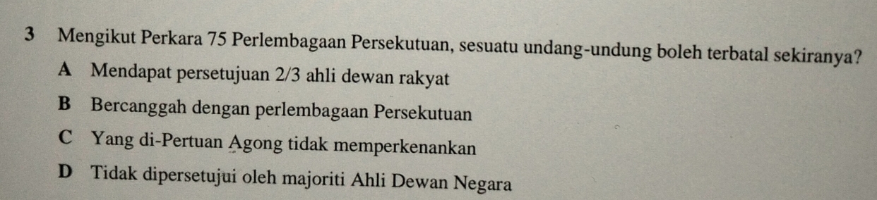 Mengikut Perkara 75 Perlembagaan Persekutuan, sesuatu undang-undung boleh terbatal sekiranya?
A Mendapat persetujuan 2/3 ahli dewan rakyat
B Bercanggah dengan perlembagaan Persekutuan
C Yang di-Pertuan Agong tidak memperkenankan
D Tidak dipersetujui oleh majoriti Ahli Dewan Negara