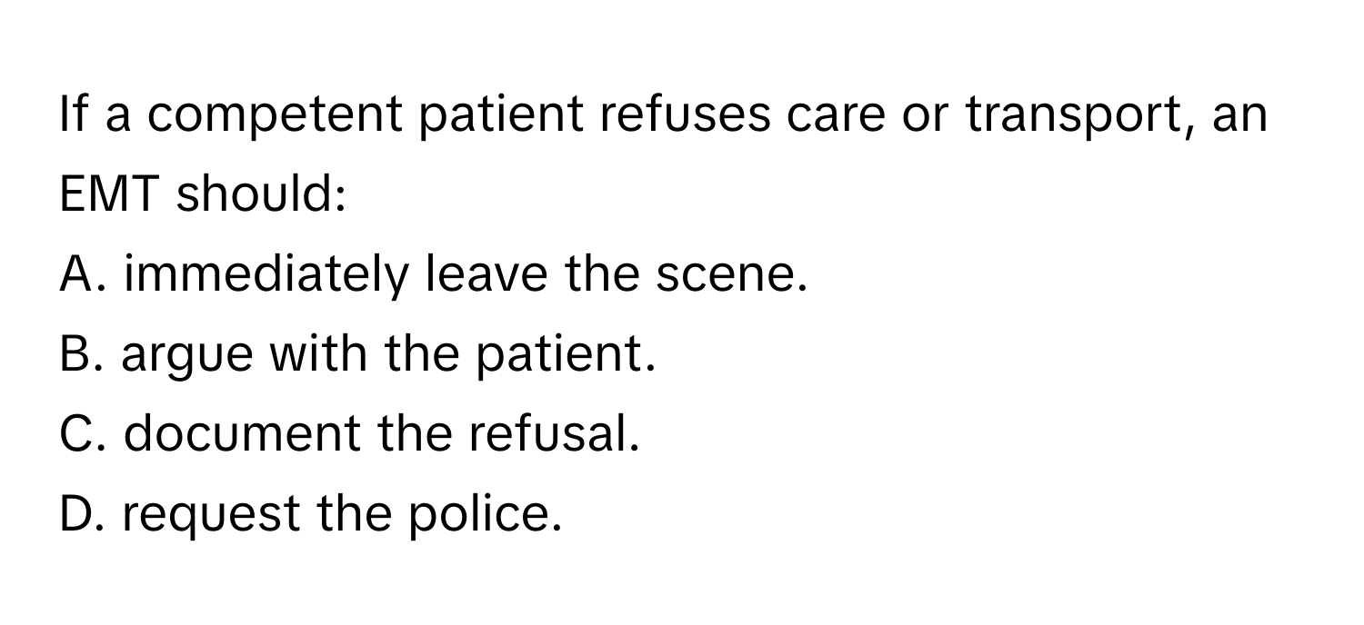 If a competent patient refuses care or transport, an EMT should:

A. immediately leave the scene.
B. argue with the patient.
C. document the refusal.
D. request the police.