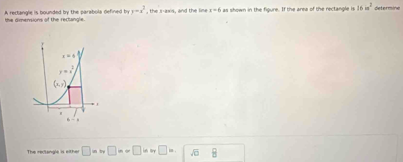 A rectangle is bounded by the parabola defined by y=x^2 , the x-axis, and the line x=6 as shown in the figure. If the area of the rectangle is 16in^2 determine
the dimensions of the rectangle.
The rectangle is either □ in by □ in or □ in by □ in. sqrt(□ )  □ /□  