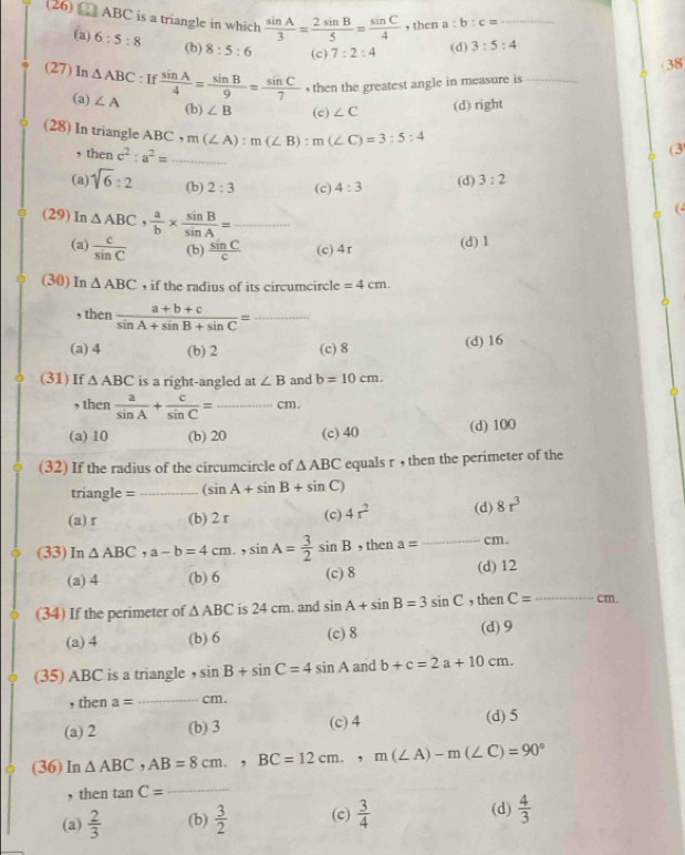 (26) □ ABC is a triangle in which  sin A/3 = 2sin B/5 = sin C/4  , then a:b:c= _
(a) 6:5:8 (b) 8:5:6 (c) 7:2:4
(d) 3:5:4
38
(27) In △ ABC:If sin A/4 = sin B/9 = sin C/7  ∠ A
, then the greatest angle in measure is_
(a) (b) ∠ B (c) ∠ C
(d) right
(28) In triangle AHC ,m(∠ A):m(∠ B):m(∠ C)=3:5:4
, then c^2:a^2= _
(3
(a) sqrt(6):2 (b) 2:3 (c) 4:3 (d) 3:2
(29) In △ ABC, a/b *  sin B/sin A = _
(
(a)  c/sin C  (b)  sin C/c  (c)4r (d) 1
(30) In △ ABC , if the radius of its circumcircle =4cm.
, then  (a+b+c)/sin A+sin B+sin C = _
(a) 4 (b) 2 (c) 8 (d) 16
(31)If △ ABC is a right-angled at ∠ B and b=10cm.
, then  a/sin A + c/sin C = _cm
(a) 10 (b) 20 (c) 40 (d) 100
(32) If the radius of the circumcircle of △ ABC equals r , then the perimeter of the
triangle =_ (sin A+sin B+sin C)
(a) r (b) 2 r (c) 4r^2 (d) 8r^3
(33)In △ ABC,a-b=4cm.,sin A= 3/2 sin B , then a= _cm
(a) 4 (b) 6 (c) 8 (d) 12
(34) If the perimeter of △ ABC is 24 cm. and sin A+sin B=3sin C , ther C= _cm.
(a)4 (b) 6 (c)8 (d) 9
(35) ABC is a triangle ， sin B+sin C=4sin A and b+c=2a+10cm.
, then a= _cm.
(a) 2 (b) 3 (c) 4 (d) 5
(36) In △ ABC,AB=8cm.,BC=12cm.,m(∠ A)-m(∠ C)=90°
, then tan C= _
(a)  2/3  (b)  3/2  (c)  3/4  (d)  4/3 