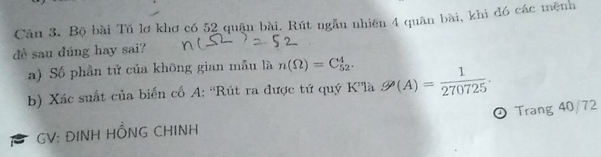 Bộ bài Tú lơ khơ có 52 quận bài. Rút ngẫu nhiên 4 quân bài, khi đó các mệnh 
đề sau đúng hay sai? 
a) Số phần tử của không gian mẫu là n(Omega )=C_(52)^4. 
b) Xác suất của biển cố A: 'Rút ra được tứ quý K”là g/A)= 1/270725 . 
Trang 40/72
GV: DINH HỒNG CHINH